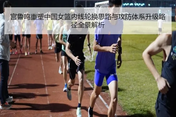 宫鲁鸣重塑中国女篮内线轮换思路与攻防体系升级路径全景解析